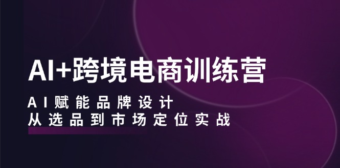 AI+跨境电商训练营：AI赋能品牌设计，从选品到市场定位实战-爱省资源网