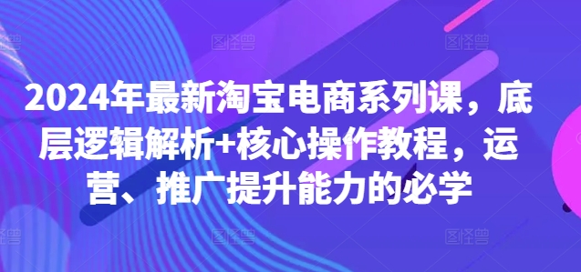 2024年最新淘宝电商系列课，底层逻辑解析+核心操作教程，运营、推广提升能力的必学-爱省资源网