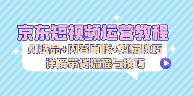 京东短视频运营教程：AI选品+内容审核+剪辑技巧，详解带货流程与技巧-爱省资源网