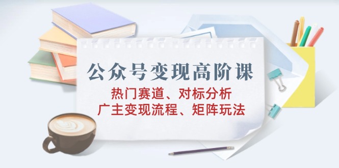 公众号变现高阶课：热门赛道、对标分析、广告主变现流程、矩阵玩法-爱省资源网