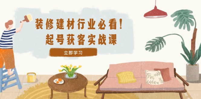 装修-建材行业必看！起号获客实战课：精准定位+爆款视频+高效运营-爱省资源网