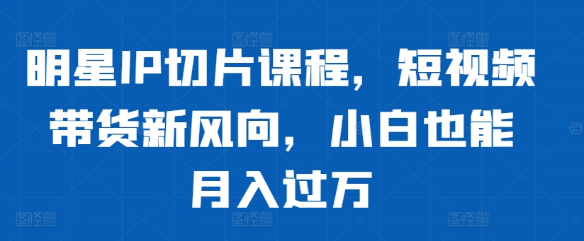 明星IP切片课程，短视频带货新风向，小白也能月入过万-爱省资源网